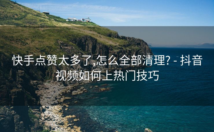 快手点赞太多了,怎么全部清理? - 抖音视频如何上热门技巧