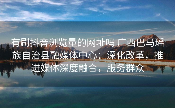 有刷抖音浏览量的网址吗 广西巴马瑶族自治县融媒体中心：深化改革，推进媒体深度融合，服务群众