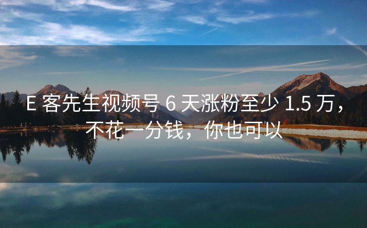 E 客先生视频号 6 天涨粉至少 1.5 万，不花一分钱，你也可以