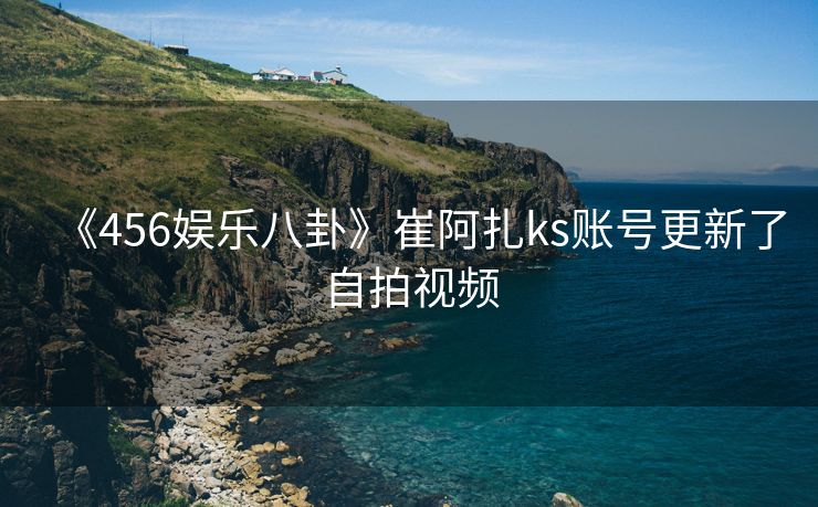《456娱乐八卦》崔阿扎ks账号更新了自拍视频