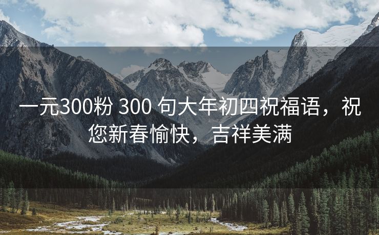 一元300粉 300 句大年初四祝福语，祝您新春愉快，吉祥美满