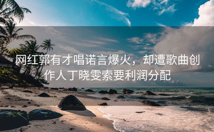 网红郭有才唱诺言爆火，却遭歌曲创作人丁晓雯索要利润分配