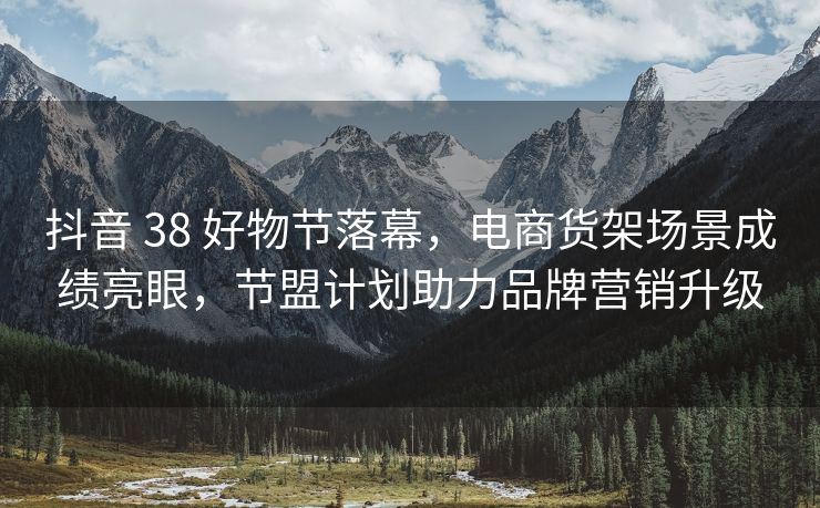 抖音 38 好物节落幕，电商货架场景成绩亮眼，节盟计划助力品牌营销升级