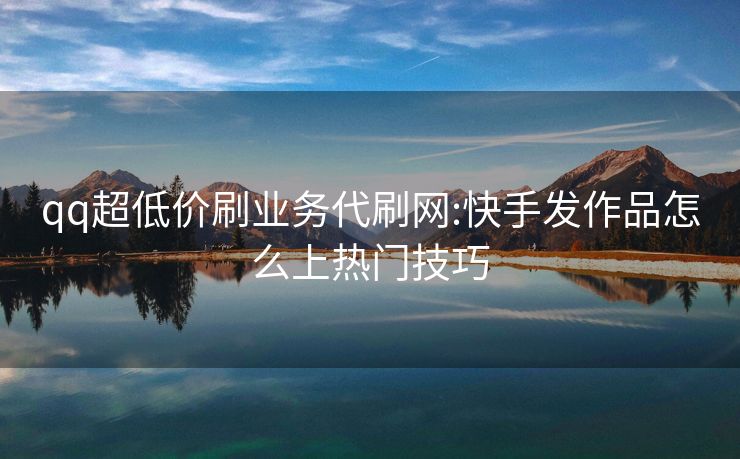 qq超低价刷业务代刷网:快手发作品怎么上热门技巧