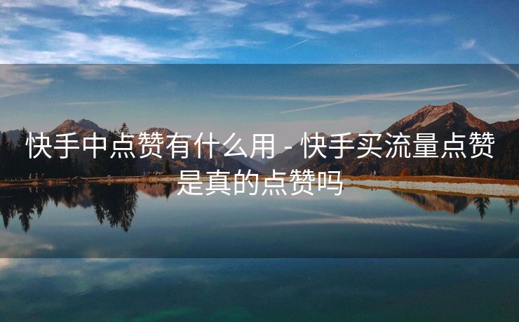 快手中点赞有什么用 - 快手买流量点赞是真的点赞吗
