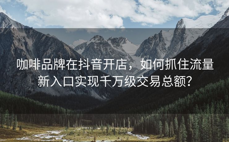 咖啡品牌在抖音开店，如何抓住流量新入口实现千万级交易总额？