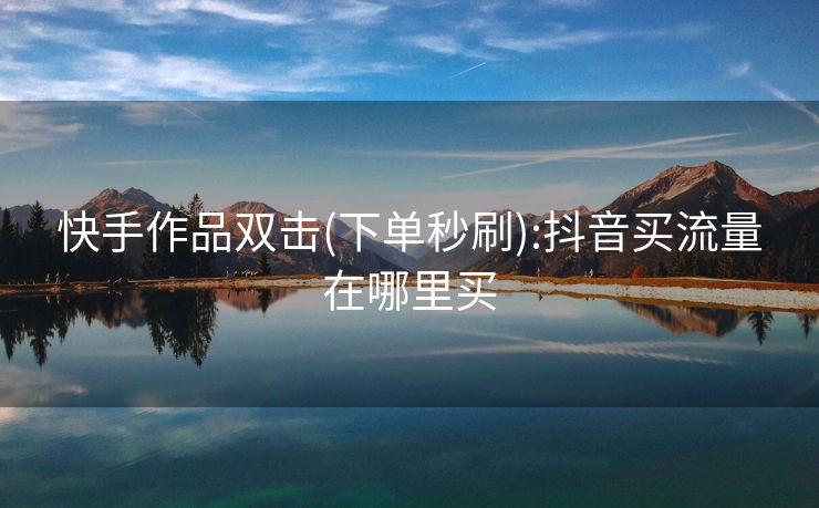 快手作品双击(下单秒刷):抖音买流量在哪里买