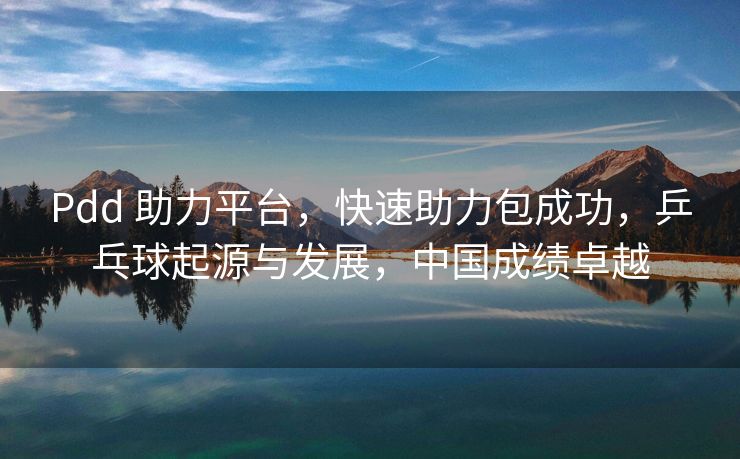 Pdd 助力平台，快速助力包成功，乒乓球起源与发展，中国成绩卓越