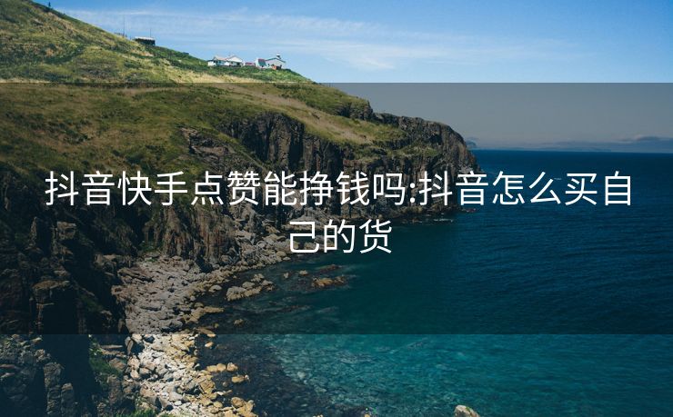 抖音快手点赞能挣钱吗:抖音怎么买自己的货