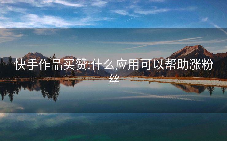 快手作品买赞:什么应用可以帮助涨粉丝