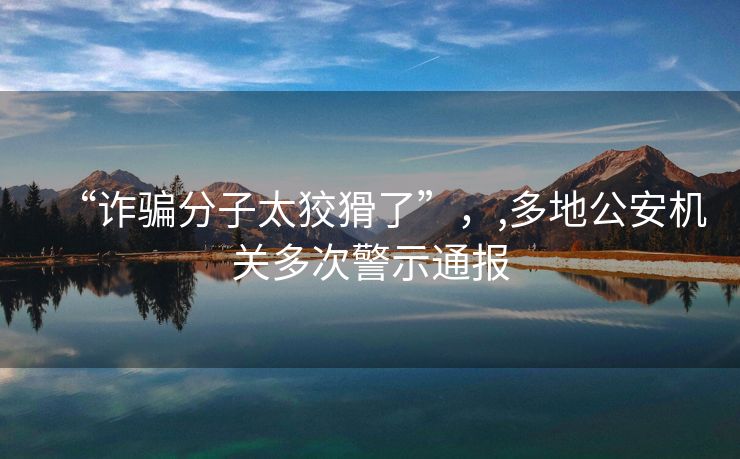 “诈骗分子太狡猾了”，,多地公安机关多次警示通报