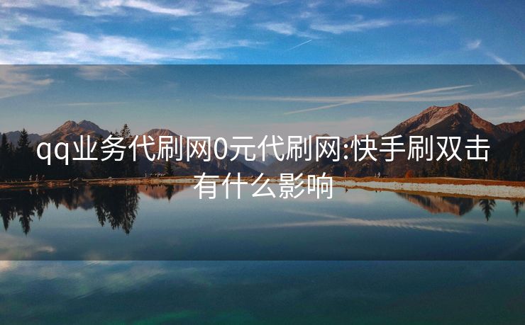 qq业务代刷网0元代刷网:快手刷双击有什么影响