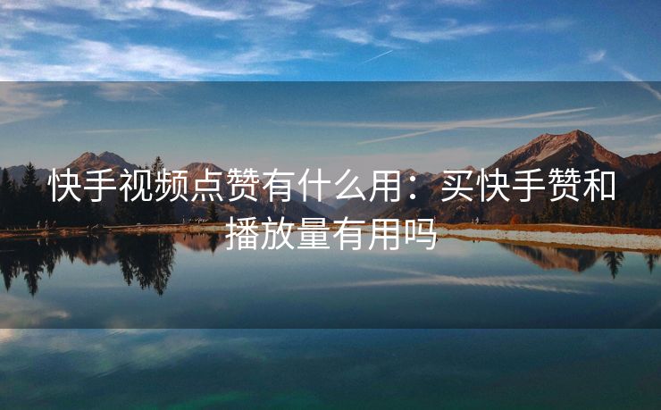 快手视频点赞有什么用：买快手赞和播放量有用吗