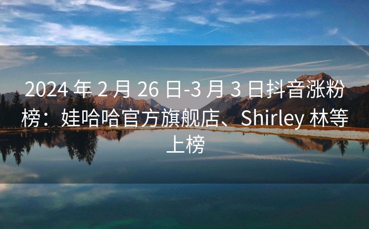 2024 年 2 月 26 日-3 月 3 日抖音涨粉榜：娃哈哈官方旗舰店、Shirley 林等上榜