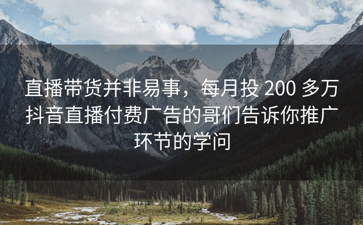 直播带货并非易事，每月投 200 多万抖音直播付费广告的哥们告诉你推广环节的学问