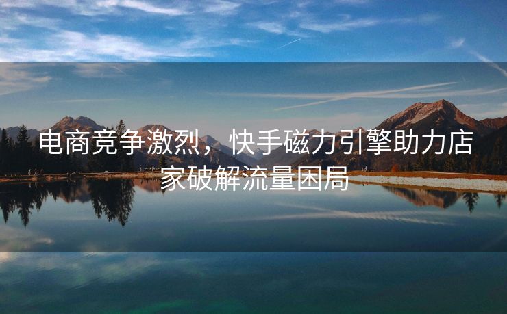 电商竞争激烈，快手磁力引擎助力店家破解流量困局