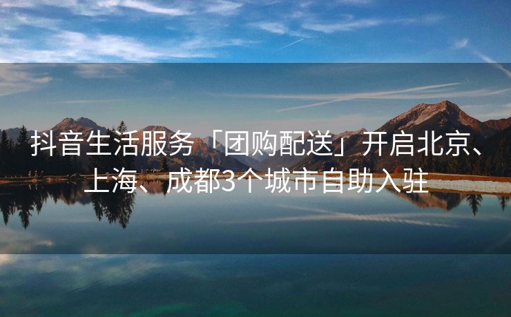 抖音生活服务「团购配送」开启北京、上海、成都3个城市自助入驻