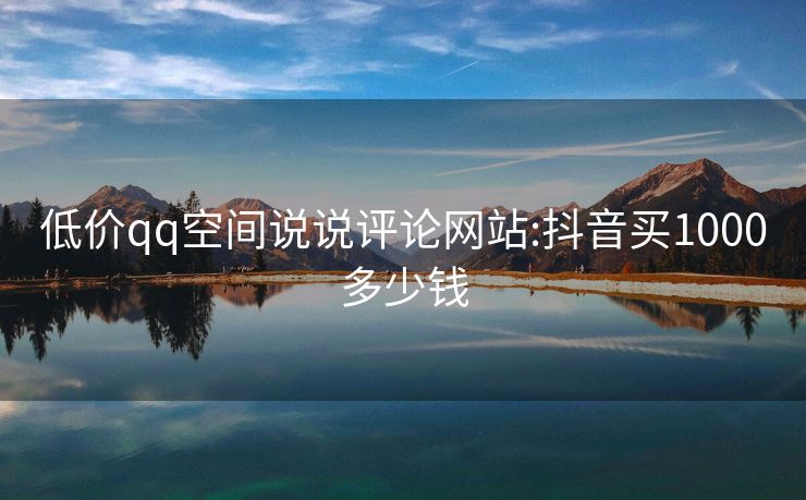 低价qq空间说说评论网站:抖音买1000多少钱