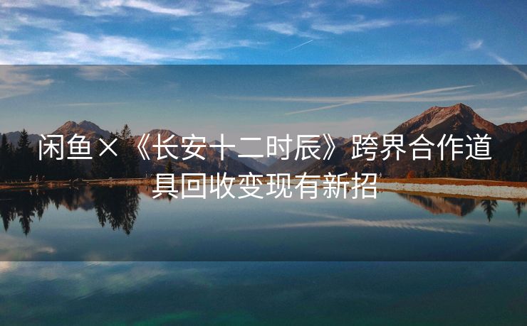 闲鱼×《长安十二时辰》跨界合作道具回收变现有新招