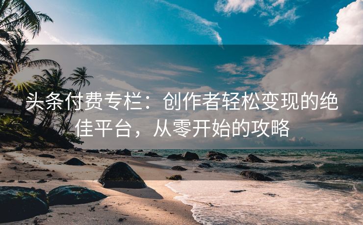 头条付费专栏：创作者轻松变现的绝佳平台，从零开始的攻略