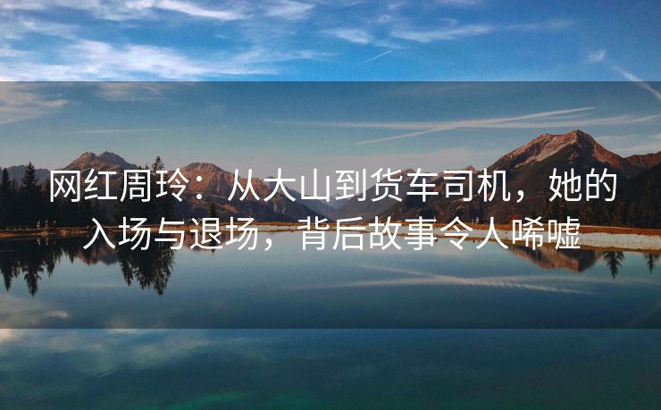 网红周玲：从大山到货车司机，她的入场与退场，背后故事令人唏嘘