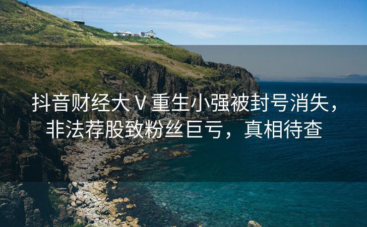 抖音财经大 V 重生小强被封号消失，非法荐股致粉丝巨亏，真相待查