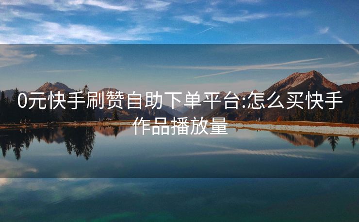 0元快手刷赞自助下单平台:怎么买快手作品播放量