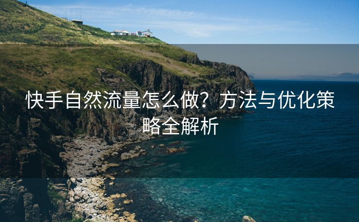 快手自然流量怎么做？方法与优化策略全解析