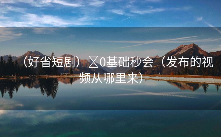 （好省短剧）​0基础秒会（发布的视频从哪里来）