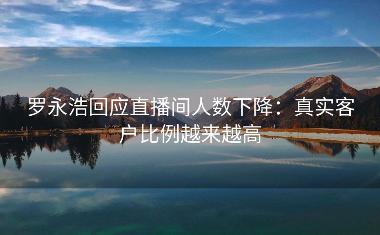 罗永浩回应直播间人数下降：真实客户比例越来越高