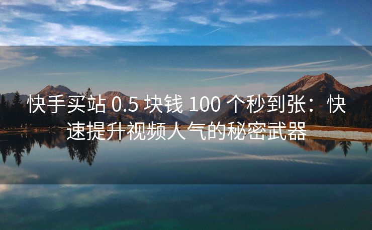 快手买站 0.5 块钱 100 个秒到张：快速提升视频人气的秘密武器