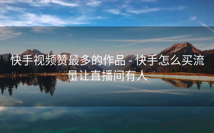 快手视频赞最多的作品 - 快手怎么买流量让直播间有人