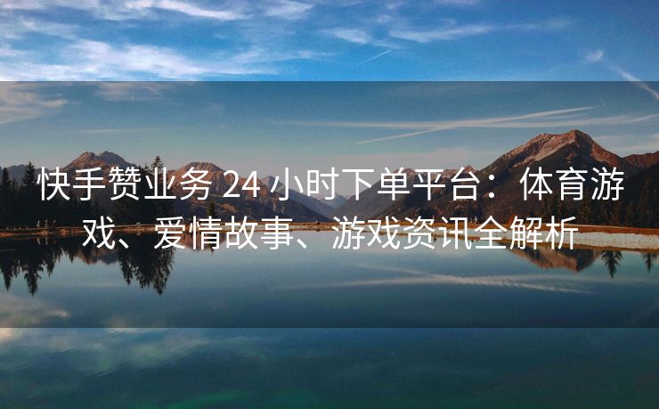 快手赞业务 24 小时下单平台：体育游戏、爱情故事、游戏资讯全解析