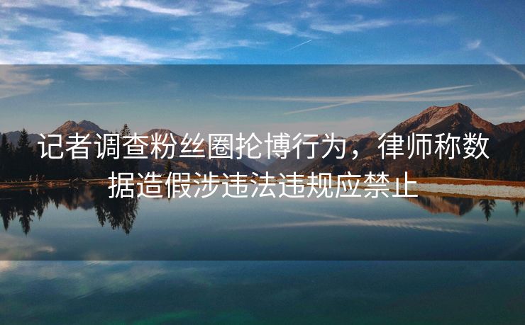 记者调查粉丝圈抡博行为，律师称数据造假涉违法违规应禁止