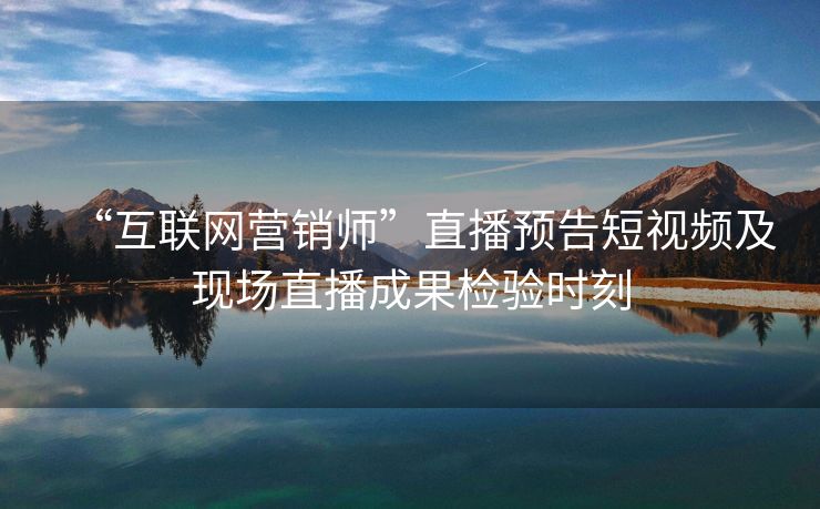 “互联网营销师”直播预告短视频及现场直播成果检验时刻