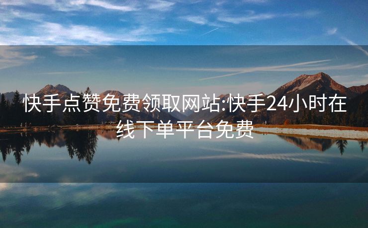 快手点赞免费领取网站:快手24小时在线下单平台免费