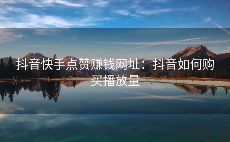抖音快手点赞赚钱网址：抖音如何购买播放量