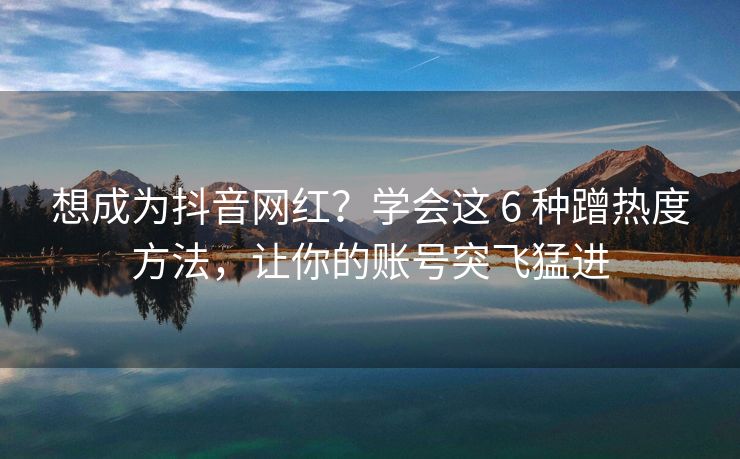 想成为抖音网红？学会这 6 种蹭热度方法，让你的账号突飞猛进