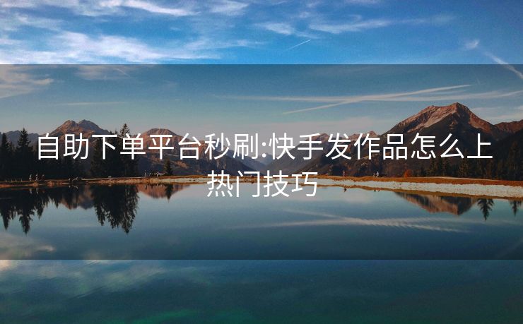 自助下单平台秒刷:快手发作品怎么上热门技巧