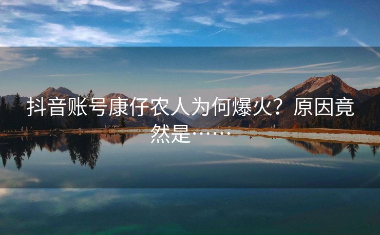 抖音账号康仔农人为何爆火？原因竟然是……