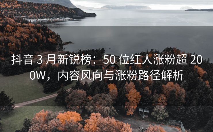 抖音 3 月新锐榜：50 位红人涨粉超 200W，内容风向与涨粉路径解析
