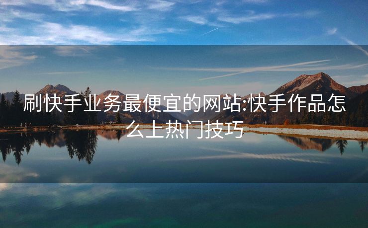 刷快手业务最便宜的网站:快手作品怎么上热门技巧
