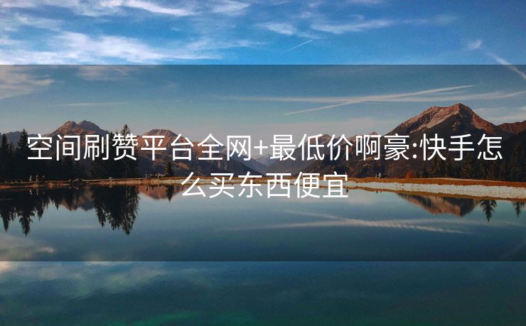 空间刷赞平台全网+最低价啊豪:快手怎么买东西便宜