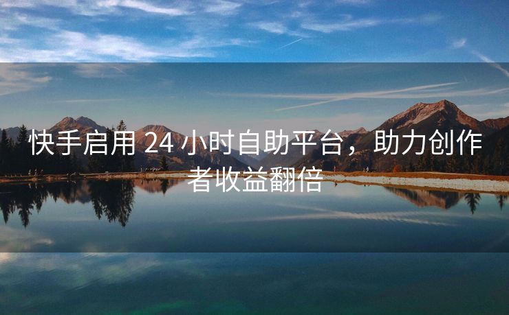 快手启用 24 小时自助平台，助力创作者收益翻倍