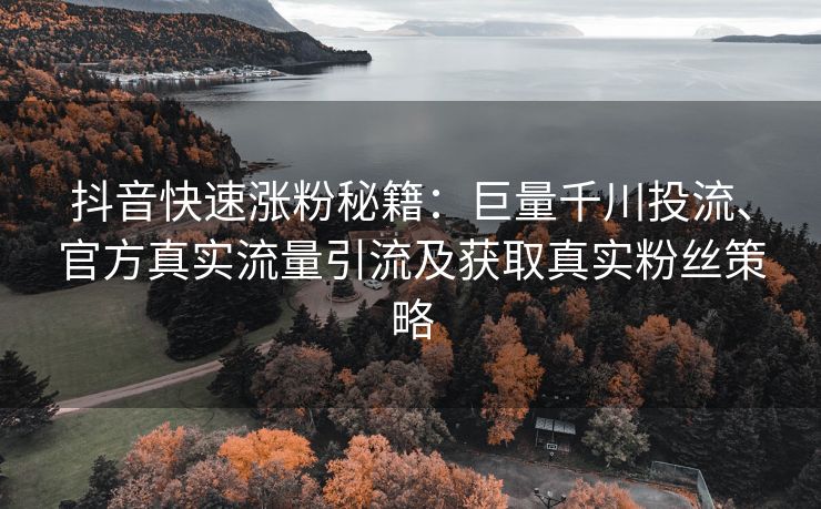抖音快速涨粉秘籍：巨量千川投流、官方真实流量引流及获取真实粉丝策略