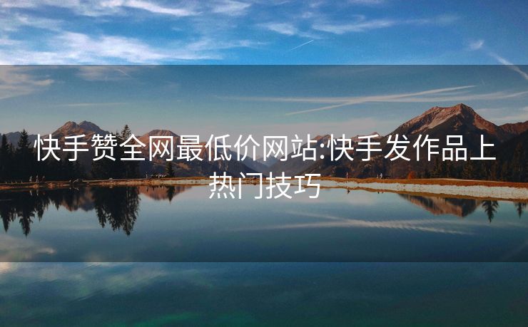 快手赞全网最低价网站:快手发作品上热门技巧