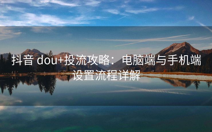 抖音 dou+投流攻略：电脑端与手机端设置流程详解