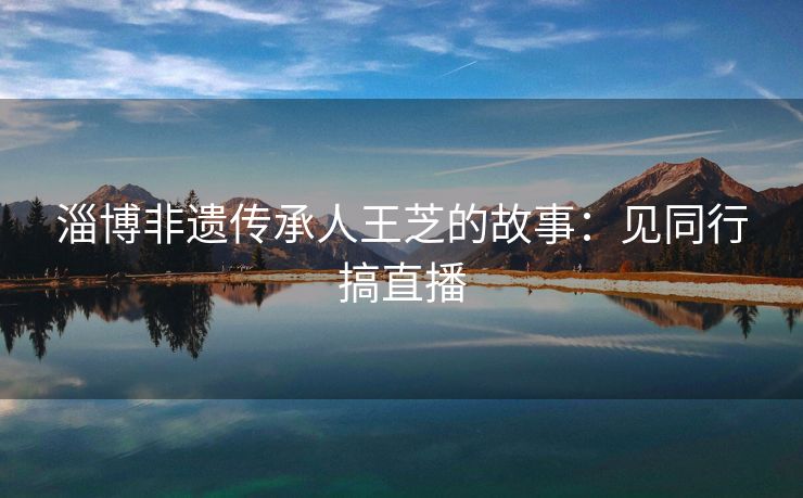 淄博非遗传承人王芝的故事：见同行搞直播