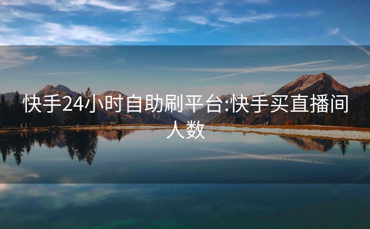 快手24小时自助刷平台:快手买直播间人数