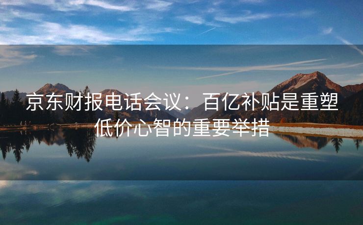 京东财报电话会议：百亿补贴是重塑低价心智的重要举措